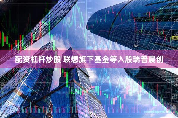 配资杠杆炒股 联想旗下基金等入股瑞普晨创