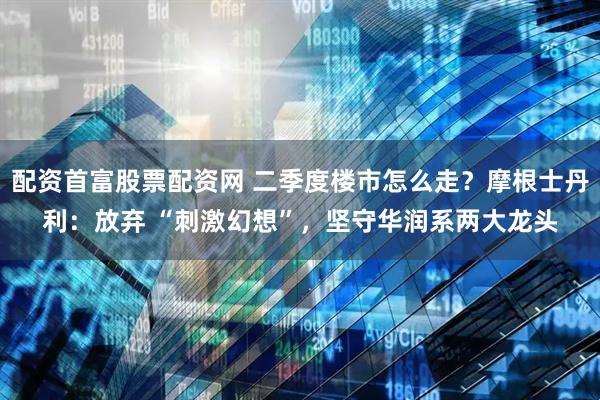 配资首富股票配资网 二季度楼市怎么走？摩根士丹利：放弃 “刺激幻想”，坚守华润系两大龙头