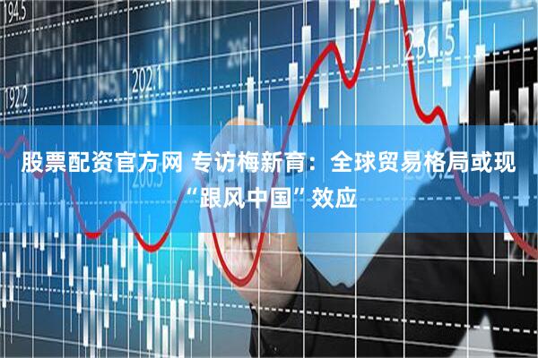 股票配资官方网 专访梅新育：全球贸易格局或现“跟风中国”效应