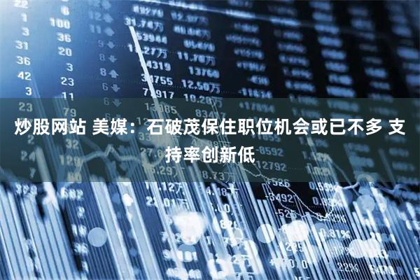 炒股网站 美媒：石破茂保住职位机会或已不多 支持率创新低