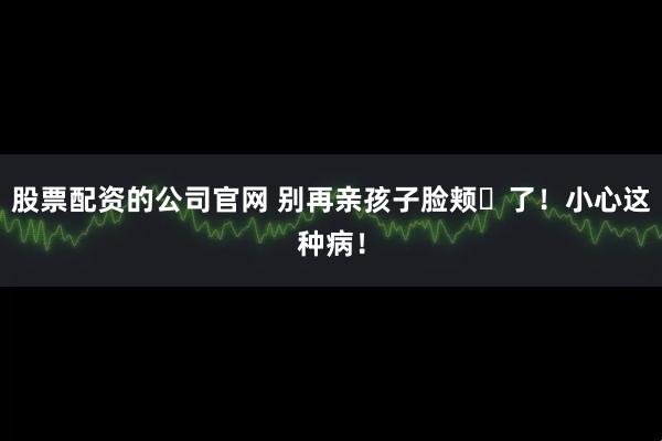 股票配资的公司官网 别再亲孩子脸颊​了！小心这种病！