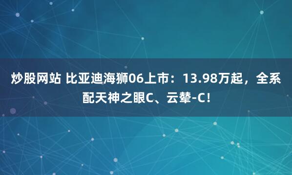 炒股网站 比亚迪海狮06上市：13.98万起，全系配天神之眼C、云辇-C！