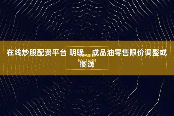 在线炒股配资平台 明晚，成品油零售限价调整或搁浅