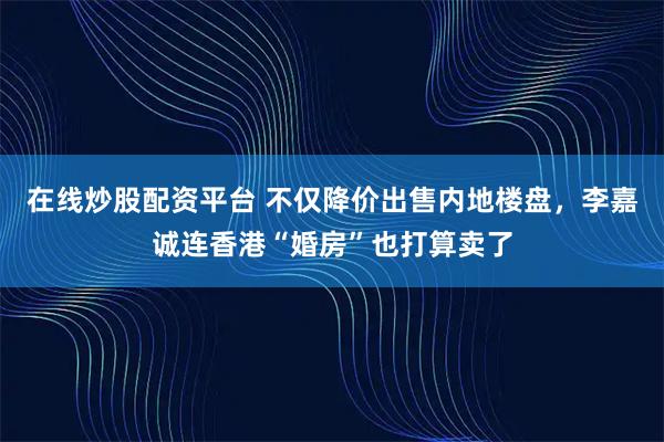 在线炒股配资平台 不仅降价出售内地楼盘，李嘉诚连香港“婚房”也打算卖了