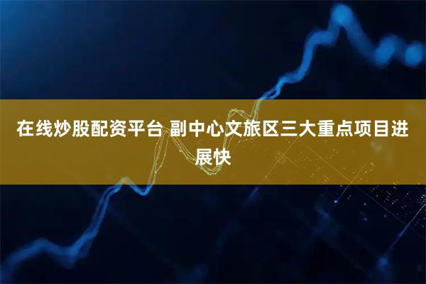 在线炒股配资平台 副中心文旅区三大重点项目进展快