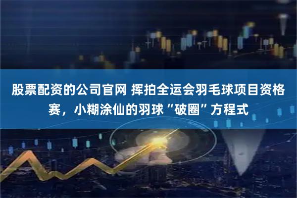 股票配资的公司官网 挥拍全运会羽毛球项目资格赛，小糊涂仙的羽球“破圈”方程式