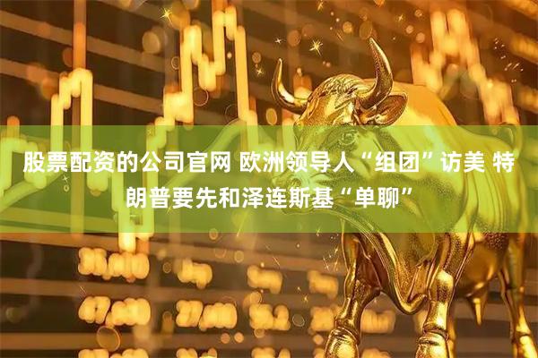 股票配资的公司官网 欧洲领导人“组团”访美 特朗普要先和泽连斯基“单聊”
