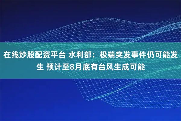 在线炒股配资平台 水利部：极端突发事件仍可能发生 预计至8月底有台风生成可能