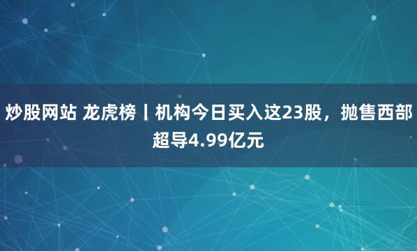 炒股网站 龙虎榜丨机构今日买入这23股,抛售西部超导4.99亿元