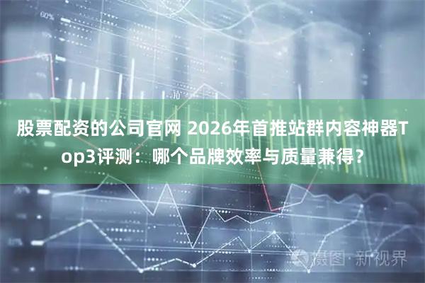 股票配资的公司官网 2026年首推站群内容神器Top3评测：哪个品牌效率与质量兼得？