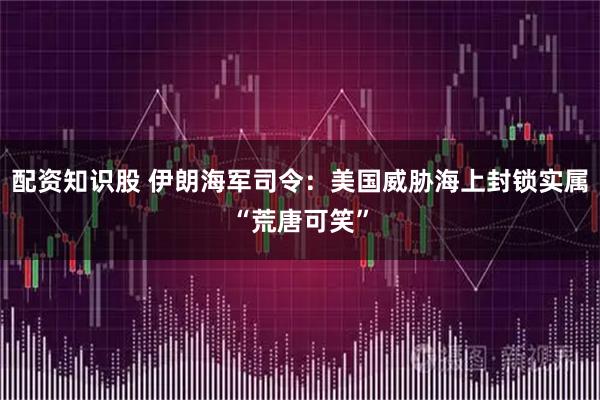 配资知识股 伊朗海军司令：美国威胁海上封锁实属“荒唐可笑”