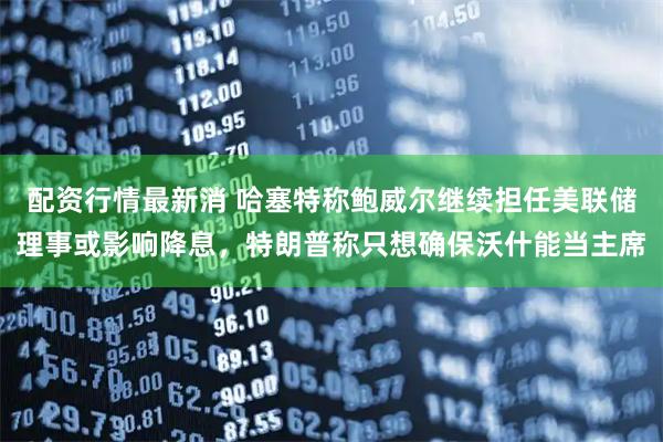配资行情最新消 哈塞特称鲍威尔继续担任美联储理事或影响降息，特朗普称只想确保沃什能当主席