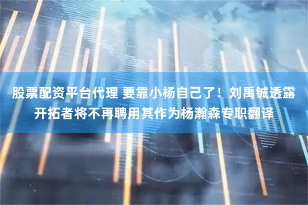 股票配资平台代理 要靠小杨自己了！刘禹铖透露开拓者将不再聘用其作为杨瀚森专职翻译