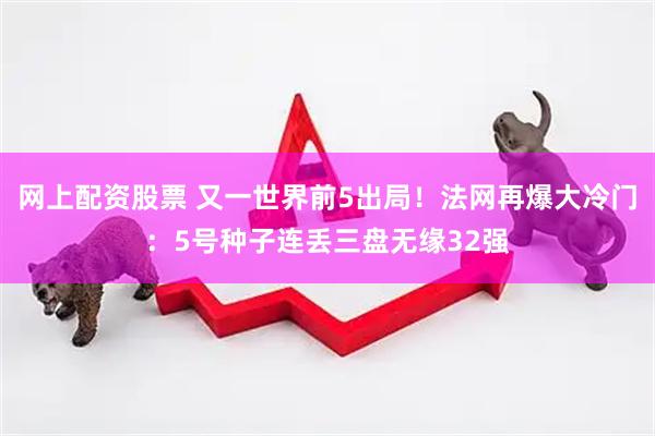 网上配资股票 又一世界前5出局！法网再爆大冷门：5号种子连丢三盘无缘32强