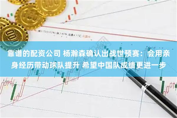 靠谱的配资公司 杨瀚森确认出战世预赛：会用亲身经历带动球队提升 希望中国队成绩更进一步