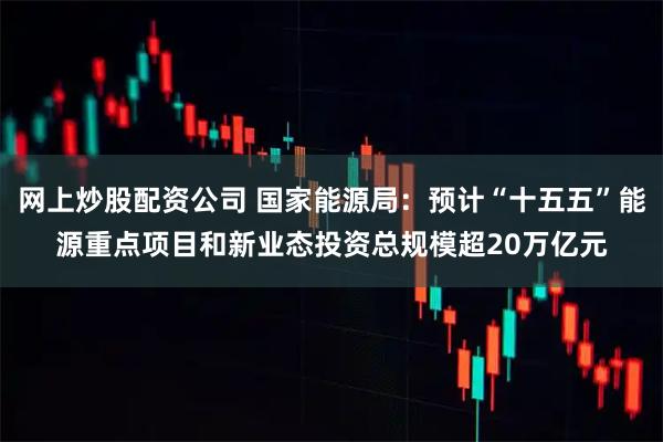 网上炒股配资公司 国家能源局：预计“十五五”能源重点项目和新业态投资总规模超20万亿元