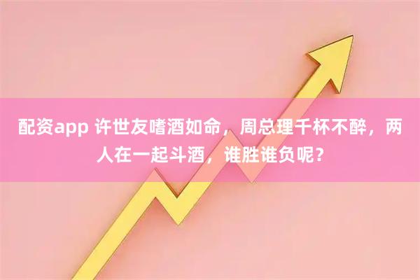 配资app 许世友嗜酒如命，周总理千杯不醉，两人在一起斗酒，谁胜谁负呢？