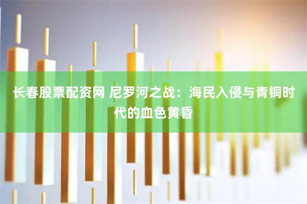 长春股票配资网 尼罗河之战：海民入侵与青铜时代的血色黄昏