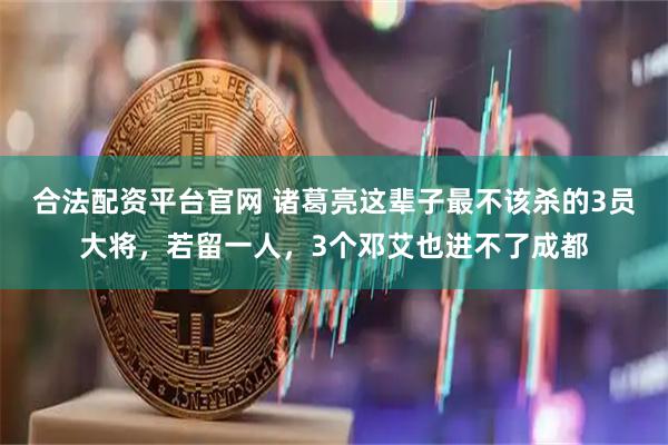 合法配资平台官网 诸葛亮这辈子最不该杀的3员大将，若留一人，3个邓艾也进不了成都