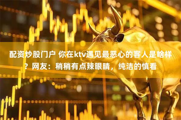 配资炒股门户 你在ktv遇见最恶心的客人是啥样？网友：稍稍有点辣眼睛，纯洁的慎看