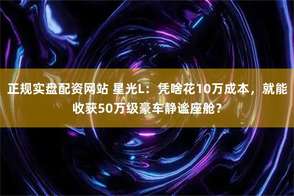 正规实盘配资网站 星光L：凭啥花10万成本，就能收获50万级豪车静谧座舱？
