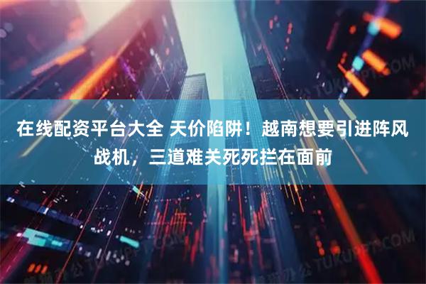 在线配资平台大全 天价陷阱！越南想要引进阵风战机，三道难关死死拦在面前