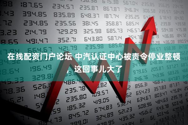 在线配资门户论坛 中汽认证中心被责令停业整顿，这回事儿大了