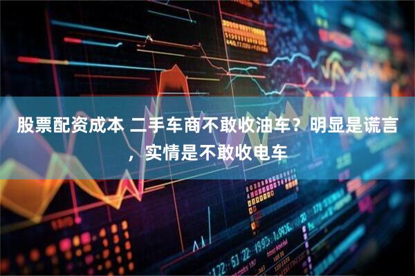 股票配资成本 二手车商不敢收油车？明显是谎言，实情是不敢收电车