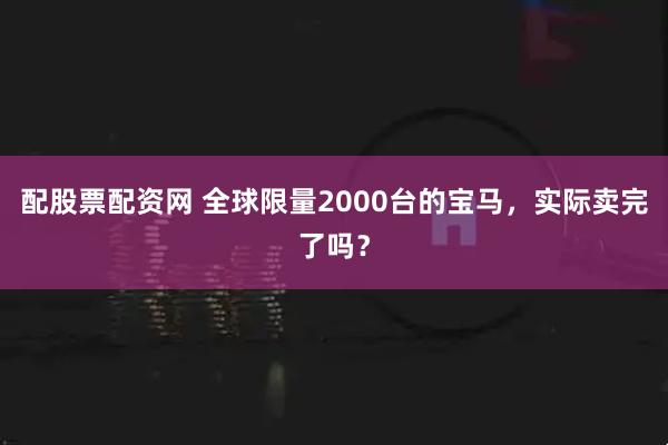 配股票配资网 全球限量2000台的宝马，实际卖完了吗？