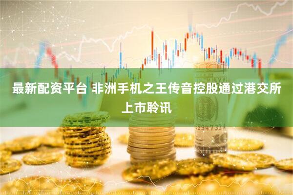 最新配资平台 非洲手机之王传音控股通过港交所上市聆讯